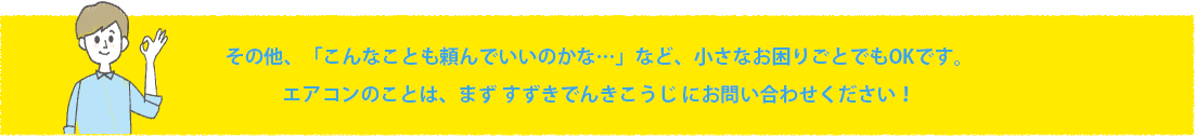 その他、「こんなことも頼んでいいのかな…」など、小さなお困りごとでもOKです。エアコンのことは、まず すずきでんきこうじ にお問い合わせください！